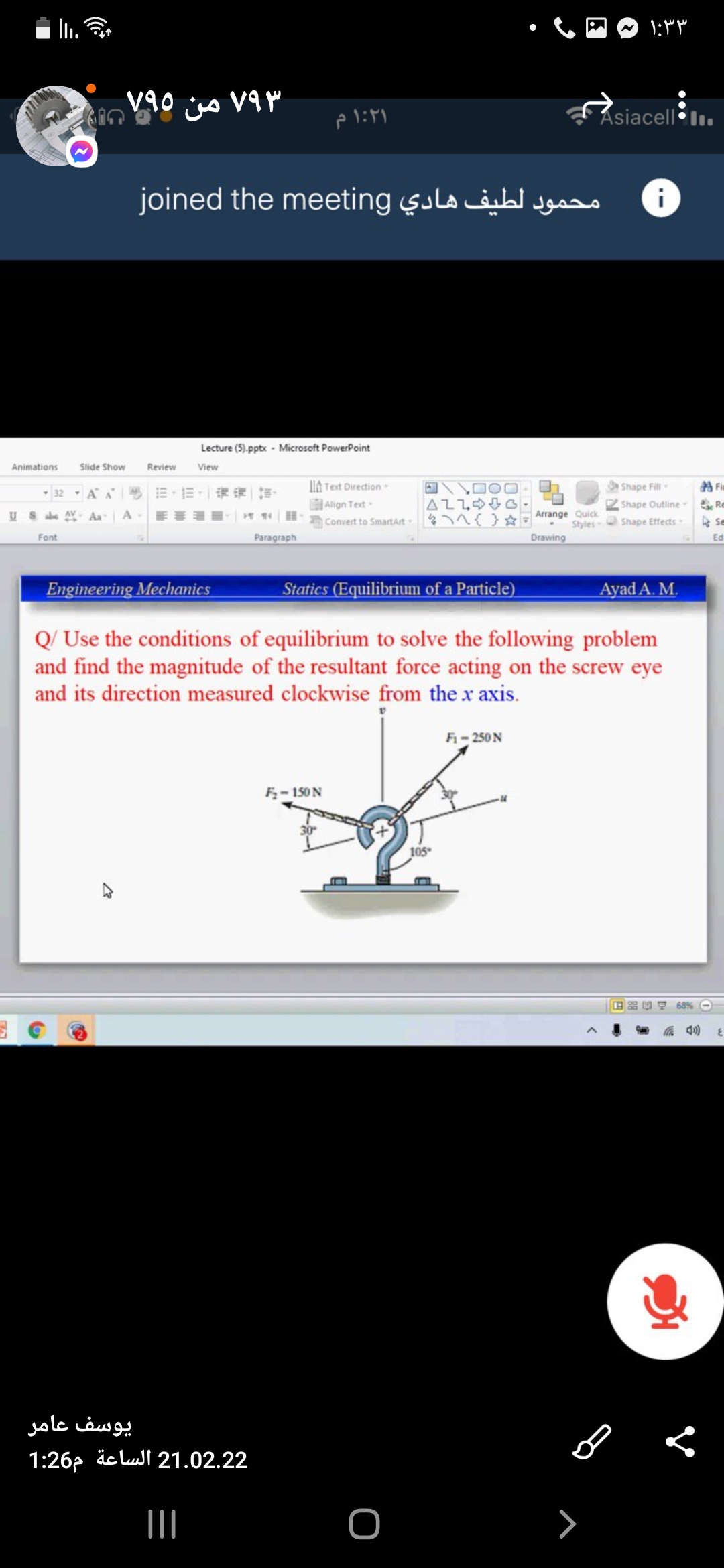 ۱:۳ ۳
من
Asiacell l.
joined the meeting sula äibt Jgsso
Lecture (5).pptx - Microsoft PowerPoint
Animations
Slide Show
Review
View
IIA Text Direction -
Shape Fill-
A Fi
32, AA =,三,|评一前。
AZLOG
Align Text-
Convert to SmartArt { }*
Shape Outline
Re
Arrange Quick
Styles
Drawing
Aa
A
Shape Effects-
A Se
Font
Paragraph
Ed
Engineering Mechanics
Statics (Equilibrium of a Particle)
Ayad A. M.
Q/ Use the conditions of equilibrium to solve the following problem
and find the magnitude of the resultant force acting on the screw eye
and its direction measured clockwise from the x axis.
F- 250 N
F- 150 N
30
105
68%
یوسف عامر
1:26p iclul 21.02.22
