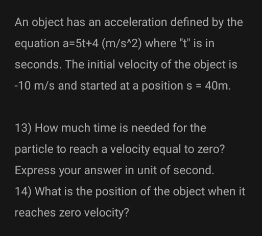 An object has an acceleration defined by the
equation a=5t+4 (m/s^2) where "t" is in
seconds. The initial velocity of the object is
-10 m/s and started at a position s = 40m.
13) How much time is needed for the
particle to reach a velocity equal to zero?
Express your answer in unit of second.
14) What is the position of the object when it
reaches zero velocity?