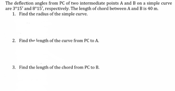 The deflection angles from PC of two intermediate points A and B on a simple curve
are 3°15' and 8°15', respectively. The length of chord between A and B is 40 m.
1. Find the radius of the simple curve.
2. Find the length of the curve from PC to A.
3. Find the length of the chord from PC to B.
