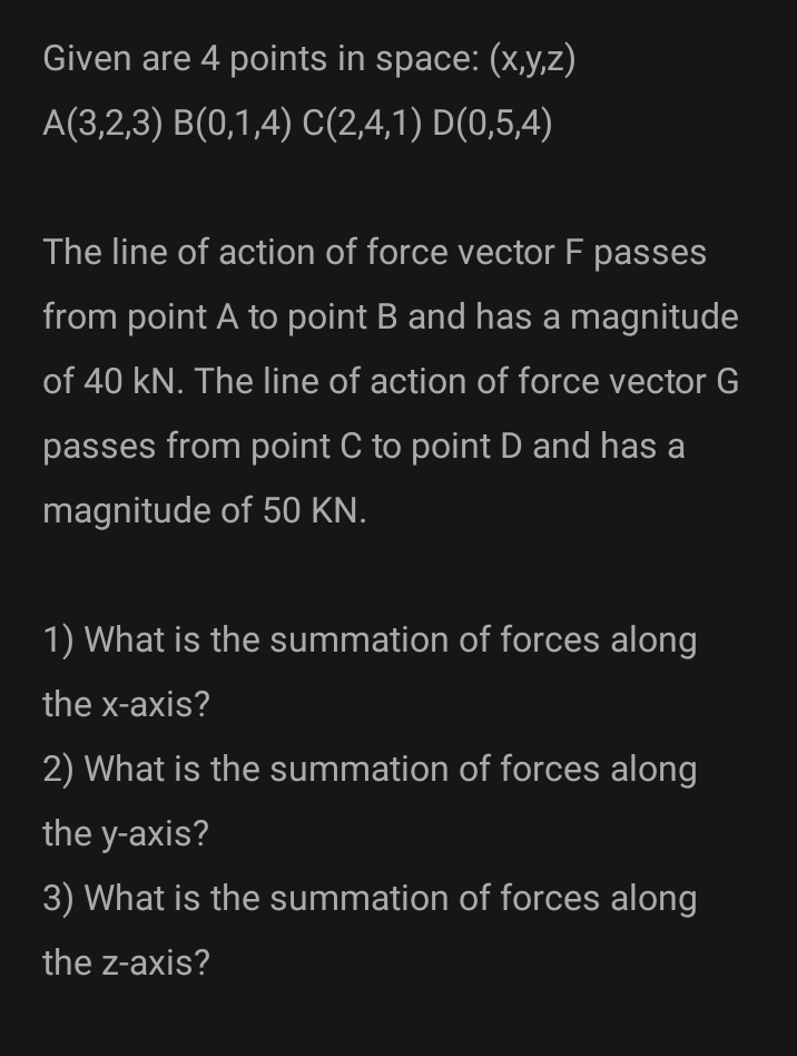 Given are 4 points in space: (x,y,z)
A(3,2,3) B(0,1,4) C(2,4,1) D(0,5,4)
The line of action of force vector F passes
from point A to point B and has a magnitude
of 40 kN. The line of action of force vector G
passes from point C to point D and has a
magnitude of 50 KN.
1) What is the summation of forces along
the x-axis?
2) What is the summation of forces along
the y-axis?
3) What is the summation of forces along
the z-axis?