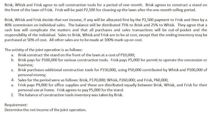 Brisk, Whisk and Frisk agree to sell construction tools for a period of one month. Brisk agrees to construct a stand on
the front of the lawn of Frisk. Frisk will be paid P2,500 for cleaning up the lawn after the one-month selling period.
Brisk, Whisk and Frisk decide that net income, if any will be allocated first by the P2,500 payment to Frisk and then by a
40% commission on individual sales. The balance will be distributed 75% to Brisk and 25% to Whisk. They agree that a
cash box will complicate the matters and that all purchases and sales transactions will be out-of-pocket and the
responsibility of the individual. Sales to Brisk, Whisk and Frisk are to be at cost, except that the ending inventory may be
purchased at 50% of cost. All other sales are to be made at 100% mark-up on cost.
The activity of the joint operation is as follows:
a. Brisk construct the stand on the front of the lawn at a cost of P10,000;
b. Brisk pays for P100,000 for various construction tools. Frisk pays P5,000 for permit to operate the concession or
business;
c. Brisk purchases additional construction tools for P150,000, using P50,000 contributed by Whisk and P100,000 of
personal money;
d. Sales for the period were as follows: Brisk, P170,000; Whisk, P260,000; and Frisk, P60,000;
e. Frisk pays P9,000 for office supplies and these are distributed equally between Brisk, Whisk, and Frisk for their
personal use at home. Frisk agrees to pay P5,000 for the stand.
f. The balance of construction tools inventory was taken by Brisk.
Requirement:
Determine the net income of the joint operation.
