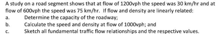 A study on a road segment shows that at flow of 1200vph the speed was 30 km/hr and at
flow of 600vph the speed was 75 km/hr. If flow and density are linearly related:
Determine the capacity of the roadway;
Calculate the speed and density at flow of 1000vph; and
Sketch all fundamental traffic flow relationships and the respective values.
а.
b.
с.
