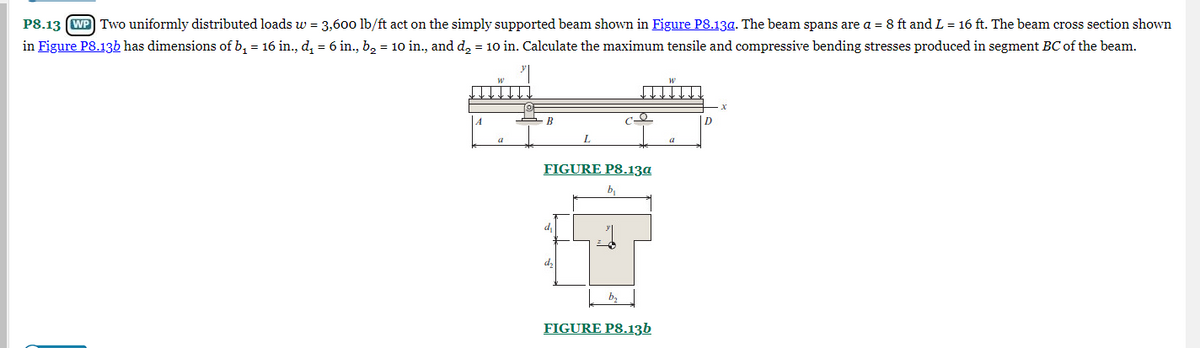P8.13 (WP) Two uniformly distributed loads w = 3,600 lb/ft act on the simply supported beam shown in Figure P8.13a. The beam spans are a = 8 ft and L = 16 ft. The beam cross section shown
in Figure P8.13b has dimensions of b₁ = 16 in., d₁ = 6 in., b₂ = 10 in., and d₂ = 10 in. Calculate the maximum tensile and compressive bending stresses produced in segment BC of the beam.
A
a
B
L
d₁
FIGURE P8.13a
b₁
co
b.
FIGURE P8.13b
D
X