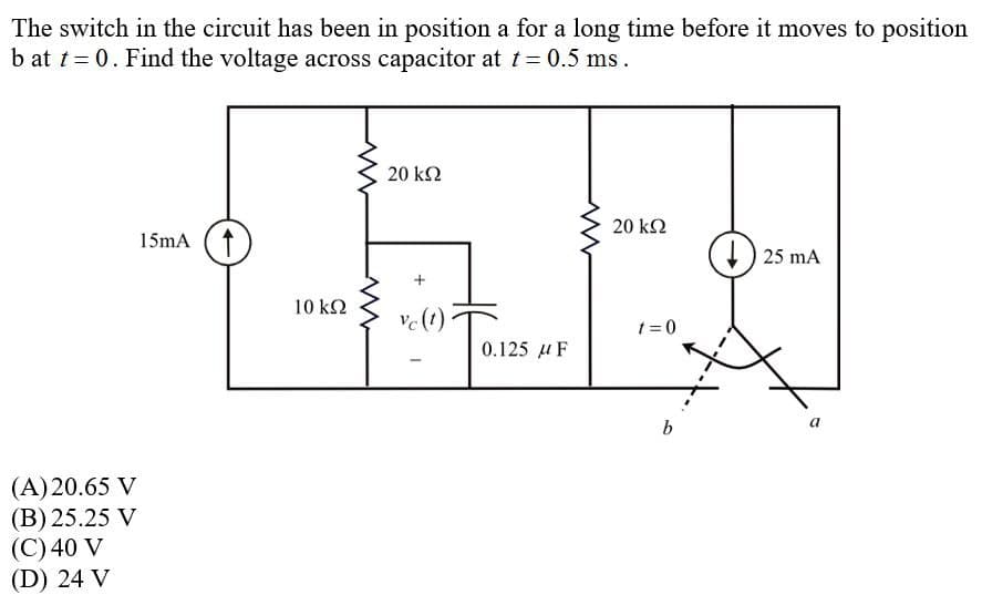 The switch in the circuit has been in position a for a long time before it moves to position
b at t = 0. Find the voltage across capacitor at t= 0.5 ms.
20 k2
20 k2
15mA (f
) 25 mA
10 k2
ve(t)
t = 0
0.125 u F
b
(A)20.65 V
(B) 25.25 V
(C) 40 V
(D) 24 V
