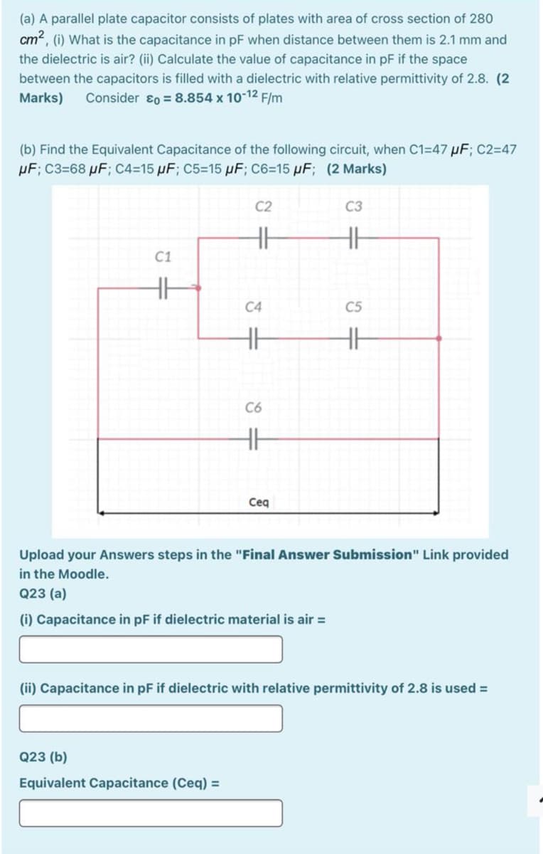 (a) A parallel plate capacitor consists of plates with area of cross section of 280
cm, (i) What is the capacitance in pF when distance between them is 2.1 mm and
the dielectric is air? (ii) Calculate the value of capacitance in pF if the space
between the capacitors is filled with a dielectric with relative permittivity of 2.8. (2
Marks)
Consider ɛ0 = 8.854 x 10-12 F/m
(b) Find the Equivalent Capacitance of the following circuit, when C1=47 µF; C2=47
µF; C3=68 µF; C4=15 µF; C5=15 µF; C6=15 µF; (2 Marks)
C2
C3
C1
C4
C5
C6
Ceq
Upload your Answers steps in the "Final Answer Submission" Link provided
in the Moodle.
Q23 (a)
(i) Capacitance in pF if dielectric material is air =
(ii) Capacitance in pF if dielectric with relative permittivity of 2.8 is used =
Q23 (b)
Equivalent Capacitance (Ceq) =
