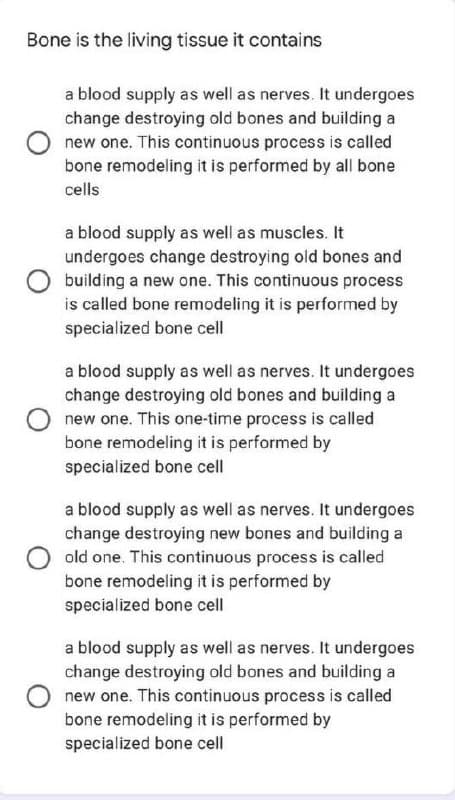Bone is the living tissue it contains
a blood supply as well as nerves. It undergoes
change destroying old bones and building a
new one. This continuous process is called
bone remodeling it is performed by all bone
cells
a blood supply as well as muscles. It
undergoes change destroying old bones and
building a new one. This continuous process
is called bone remodeling it is performed by
specialized bone cell
a blood supply as well as nerves. It undergoes
change destroying old bones and building a
new one. This one-time process is called
bone remodeling it is performed by
specialized bone cell
a blood supply as well as nerves. It undergoes
change destroying new bones and building a
old one. This continuous process is called
bone remodeling it is performed by
specialized bone cell
a blood supply as well as nerves. It undergoes
change destroying old bones and building a
new one. This continuous process is called
bone remodeling it is performed by
specialized bone cell