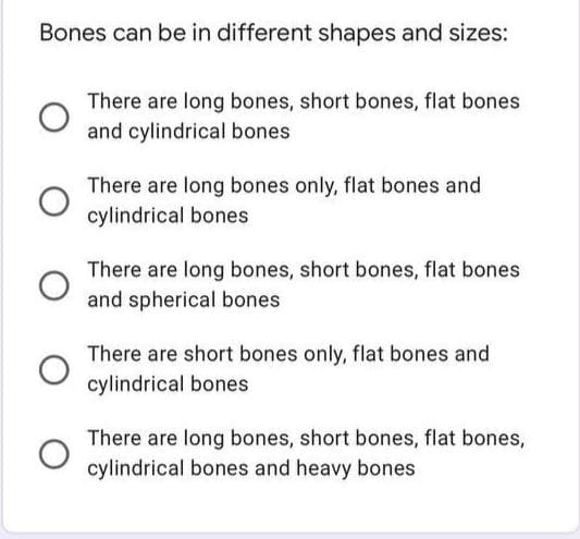 Bones can be in different shapes and sizes:
There are long bones, short bones, flat bones
and cylindrical bones
There are long bones only, flat bones and
cylindrical bones
There are long bones, short bones, flat bones
and spherical bones
There are short bones only, flat bones and
cylindrical bones
There are long bones, short bones, flat bones,
cylindrical bones and heavy bones