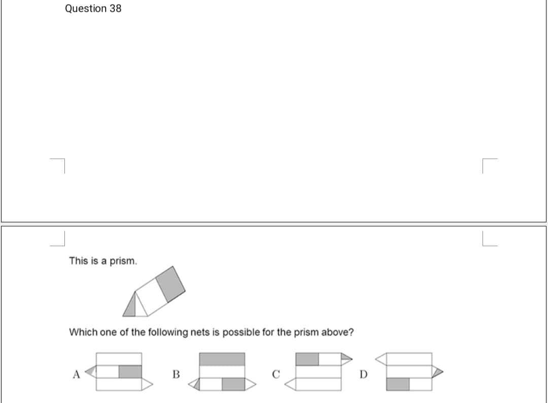 Question 38
This is a prism.
Which one of the following nets is possible for the prism above?
A
D
