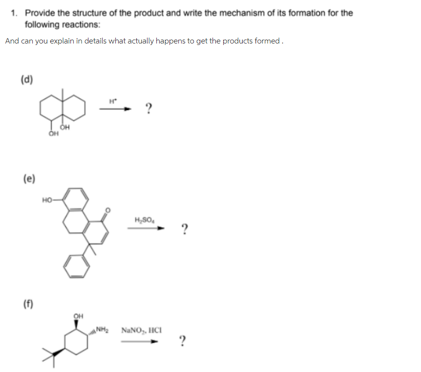 1. Provide the structure of the product and write the mechanism of its formation for the
following reactions:
And can you explain in details what actually happens to get the products formed.
(d)
H*
?
(e)
но-
H,SO,
(f)
OH
NH2
NANO,, HCI
?
