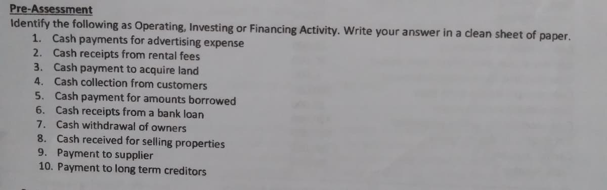 Pre-Assessment
Identify the following as Operating, Investing or Financing Activity. Write your answer in a clean sheet of paper.
1. Cash payments for advertising expense
2. Cash receipts from rental fees
3. Cash payment to acquire land
4. Cash collection from customers
5. Cash payment for amounts borrowed
6. Cash receipts from a bank loan
7. Cash withdrawal of owners
8. Cash received for selling properties
9. Payment to supplier
10. Payment to long term creditors
