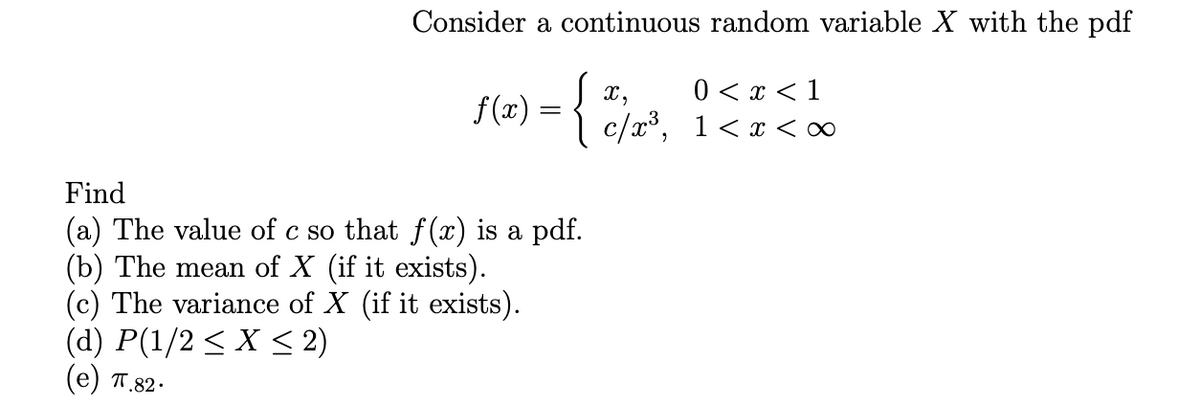 Consider a continuous random variable X with the pdf
0 < x < 1
f(x) = {
J x,
c/x°, 1 < x <∞
Find
(a) The value of c so that f (x) is a pdf.
(b) The mean of X (if it exists).
(c) The variance of X (if it exists).
(d) P(1/2 < X < 2)
(e) T.82.
