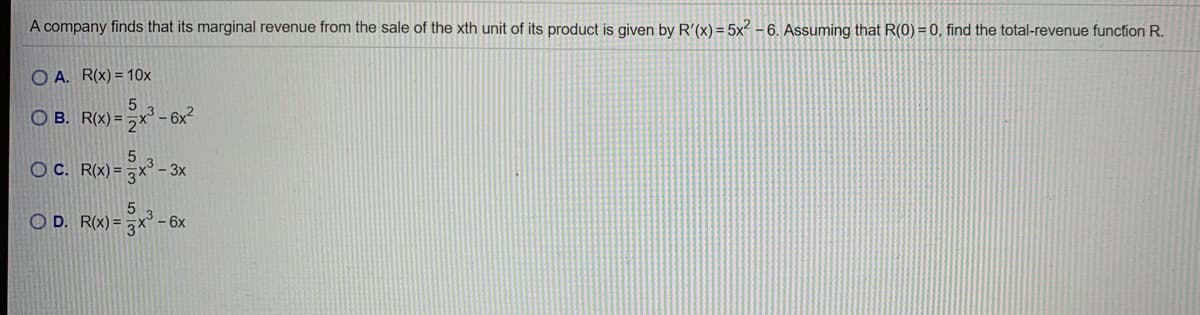 A company finds that its marginal revenue from the sale of the xth unit of its product is given by R'(x) = 5x - 6. Assuming that R(0) = 0, find the total-revenue function R.
O A. R(x) = 10x
O B. R(x) = ,x' -6
OC. R(x) = x° - 3x
O D. R(x) =
– 6x
