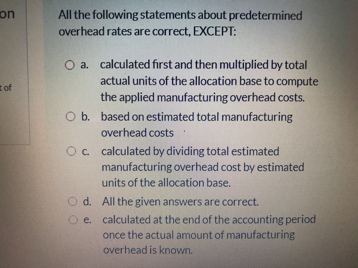 on
All the following statements about predetermined
overhead rates are correct, EXCEPT:
O a. calculated fırst and then multiplied by total
actual units of the allocation base to compute
t of
the applied manufacturing overhead costs.
O b. based on estimated total manufacturing
overhead costs
O c.
calculated by dividing total estimated
manufacturing overhead cost by estimated
units of the allocation base.
O d. All the given answers are correct.
calculated at the end of the accounting period
once the actual amount of manufacturing
overhead is known.
O e.
