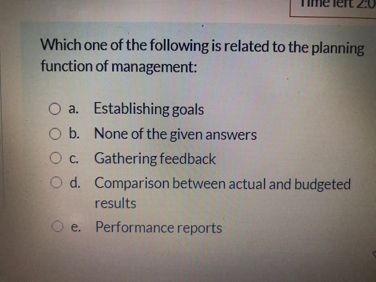 20
Which one of the following is related to the planning
function of management:
O a. Establishing goals
O b. None of the given answers
Oc Gathering feedback
d. Comparison between actual and budgeted
results
O e. Performance reports
