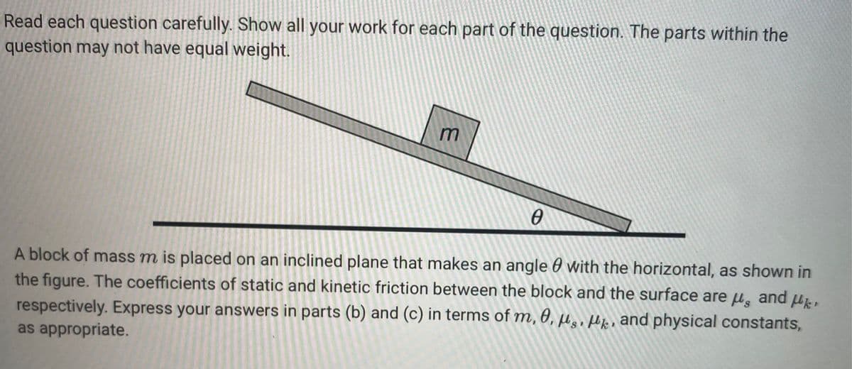 Read each question carefully. Show all your work for each part of the question. The parts within the
question may not have equal weight.
m
Ө
A block of mass m is placed on an inclined plane that makes an angle with the horizontal, as shown in
the figure. The coefficients of static and kinetic friction between the block and the surface are μ, and k
respectively. Express your answers in parts (b) and (c) in terms of m, 0, μs, , and physical constants,
as appropriate.