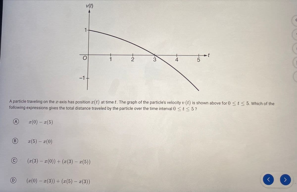 A
B
C
D
v(t)
x(5) - x(0)
1-
O
-1.
A particle traveling on the x-axis has position a(t) at time t. The graph of the particle's velocity v (t) is shown above for 0 < t < 5. Which of the
following expressions gives the total distance traveled by the particle over the time interval 0 < t < 5?
x(0) - x(5)
(x(3) − x(0))+ (x(3) − x(5))
-
1
(x(0) − x(3)) + (x(5) - x(3))
-
+2
3
4
5
-t
C