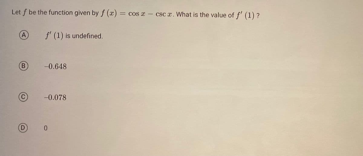 Let f be the function given by f (x):
= cos x - csc x. What is the value of f' (1) ?
A
B
f' (1) is undefined.
-0.648
-0.078
0