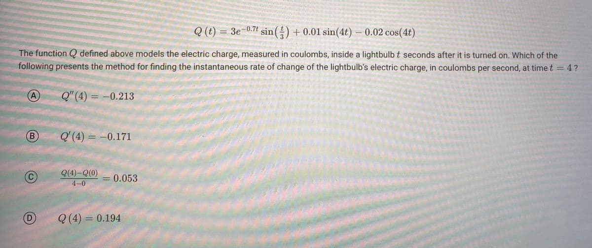 Q (t) = 3e-0.7t
sin() + 0.01 sin(4t) - 0.02 cos(4t)
The function Q defined above models the electric charge, measured in coulombs, inside a lightbulb t seconds after it is turned on. Which of the
following presents the method for finding the instantaneous rate of change of the lightbulb's electric charge, in coulombs per second, at time t = 4?
Q" (4) = -0.213
A
B
C
D
Q'(4) = -0.171
Q(4) Q (0)
4-0
= 0.053
Q (4) = 0.194