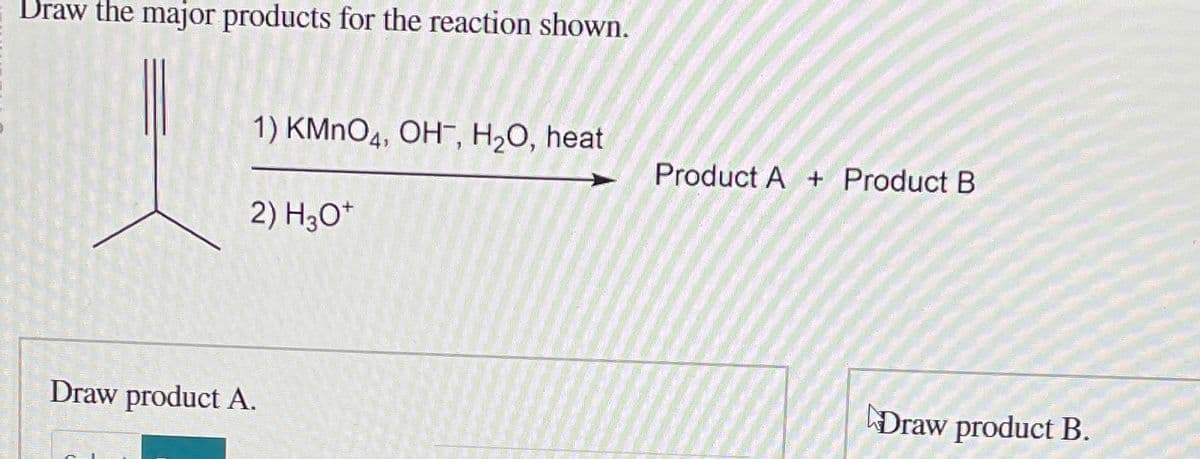 Draw the major products for the reaction shown.
1) KMnO4, OH, H₂O, heat
Draw product A.
2) H3O+
Product A+ Product B
Draw product B.