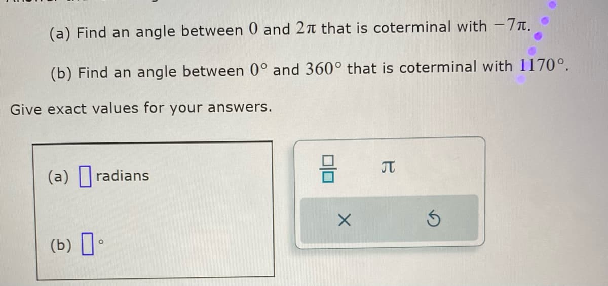 (a) Find an angle between 0 and 27 that is coterminal with -7.
(b) Find an angle between 0° and 360° that is coterminal with 1170°.
Give exact values for your answers.
(a) radians
(b) 0
O
010
X
T
S