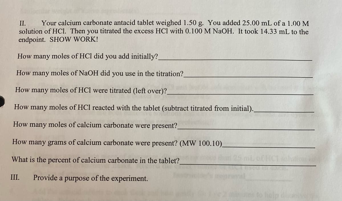 II. Your calcium carbonate antacid tablet weighed 1.50 g. You added 25.00 mL of a 1.00 M
solution of HCl. Then you titrated the excess HCl with 0.100 M NaOH. It took 14.33 mL to the
endpoint. SHOW WORK!
How many moles of HCl did you
add initially?
How many moles of NaOH did you use in the titration?_
How many moles of HCl were titrated (left over)?_
How many
How many moles of calcium carbonate were present?
How many grams of calcium carbonate were present? (MW 100.10)_
What is the percent of calcium carbonate in the tablet?
III. Provide a purpose of the experiment.
moles of HCl reacted with the tablet (subtract titrated from initial).