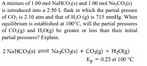 A mixture of 1.00 mol NaHCO;(s) and 1.00 mol Na,CO3(s)
is introduced into a 2.50 L flask in which the partial presure
of CO, is 2.10 atm and that of H,O (g) is 715 mmHg. When
equilibrium is established at 100°C, will the partial pressures
of CO(g) and H,0(g) be greater or less than their initial
partial pressures? Explain.
2 NaHCO3(s) =
Na2CO3(s) + CO2{g) + H2O(g)
Kp = 0.23 at 100 °C
