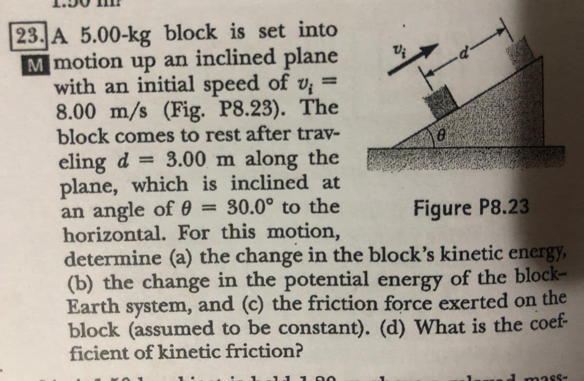 23. A 5.00-kg block is set into
M motion up an inclined plane
with an initial speed of v; =
8.00 m/s (Fig. P8.23). The
block comes to rest after trav-
d-
%3D
eling d
plane, which is inclined at
an angle of 0 = 30.0° to the
horizontal. For this motion,
determine (a) the change in the block's kinetic energy,
(b) the change in the potential energy of the block-
Earth system, and (c) the friction force exerted on the
block (assumed to be constant). (d) What is the coef-
ficient of kinetic friction?
3.00 m along the
%3D
%3D
Figure P8.23
11 1O
mass-
