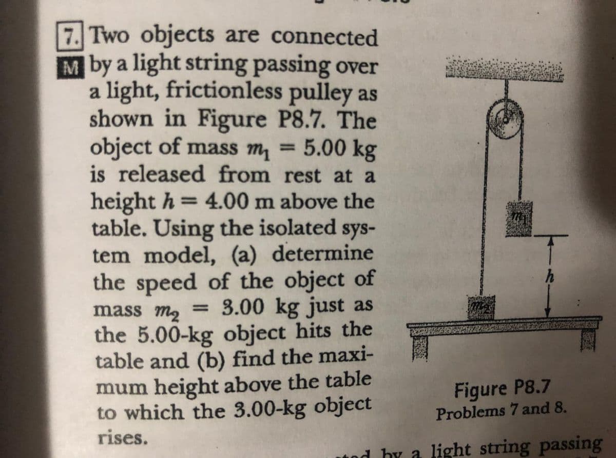 7. Two objects are connected
M by a light string passing over
a light, frictionless pulley as
shown in Figure P8.7. The
object of mass m, = 5.00 kg
is released from rest at a
height h= 4.00 m above the
table. Using the isolated sys-
tem model, (a) determine
the speed of the object of
%3D
mass m2
3.00 kg just as
%3D
the 5.00-kg object hits the
table and (b) find the maxi-
mum height above the table
to which the 3.00-kg object
rises.
Figure P8.7
Problems 7 and 8.
nd by a light string passing
