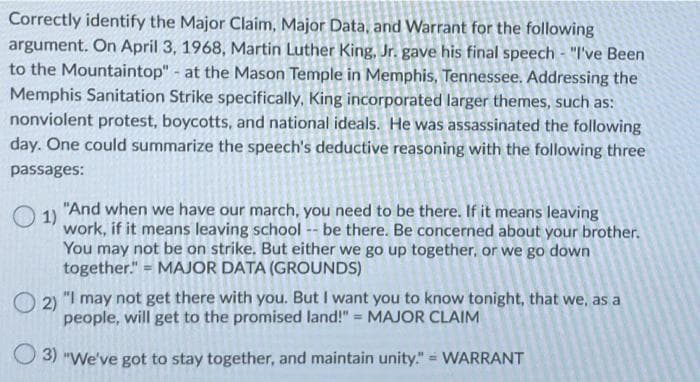 Correctly identify the Major Claim, Major Data, and Warrant for the following
argument. On April 3, 1968, Martin Luther King, Jr. gave his final speech - "I've Been
to the Mountaintop" - at the Mason Temple in Memphis, Tennessee. Addressing the
Memphis Sanitation Strike specifically, King incorporated larger themes, such as:
nonviolent protest, boycotts, and national ideals. He was assassinated the following
day. One could summarize the speech's deductive reasoning with the following three
passages:
O 1)
"And when we have our march, you need to be there. If it means leaving
work, if it means leaving school -- be there. Be concerned about your brother.
You may not be on strike. But either we go up together, or we go down
together." = MAJOR DATA (GROUNDS)
O 2)
"I may not get there with you. But want you to know tonight, that we, as a
people, will get to the promised land!" = MAJOR CLAIM
O 3) "We've got to stay together, and maintain unity." = WARRANT
%3D
