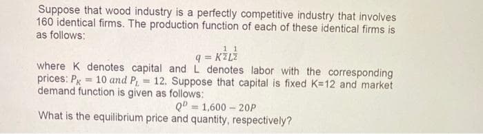 Suppose that wood industry is a perfectly competitive industry that involves
160 identical firms. The production function of each of these identical firms is
as follows:
q = KZLZ
where K denotes capital and L denotes labor with the corresponding
prices: Pg = 10 and P 12. Suppose that capital is fixed K=12 and market
demand function is given as follows:
Q0 = 1,600 – 20P
What is the equilibrium price and quantity, respectively?
