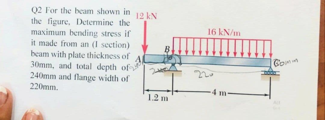 Q2 For the beam shown in 12 kN
the figure, Determine the
maximum bending stress if
it made from an (I section)
beam with plate thickness of
30mm, and total depth of
240mm and flange width of
220mm.
1.2 m
16 kN/m
220
4 m
Comm
Act