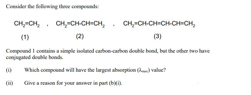 Consider the following three compounds:
CH,=CH,
CH,=CH-CH=CH,
CH,=CH-CH=CH-CH=CH,
(1)
(2)
(3)
Compound 1 contains a simple isolated carbon-carbon double bond, but the other two have
conjugated double bonds.
(i)
Which compound will have the largest absorption (max) Value?
(ii)
Give a reason for your answer in part (b)(i).

