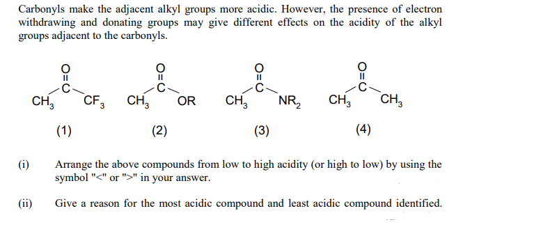 Carbonyls make the adjacent alkyl groups more acidic. However, the presence of electron
withdrawing and donating groups may give different effects on the acidity of the alkyl
groups adjacent to the carbonyls.
CF3
CH,
CH,
NR2
CH3
CH,
CH,
OR
(1)
(2)
(3)
(4)
Arrange the above compounds from low to high acidity (or high to low) by using the
symbol "<" or ">" in your answer.
(i)
(ii)
Give a reason for the most acidic compound and least acidic compound identified.
O=U
O=U
