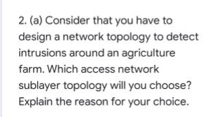 2. (a) Consider that you have to
design a network topology to detect
intrusions around an agriculture
farm. Which access network
sublayer topology will you choose?
Explain the reason for your choice.

