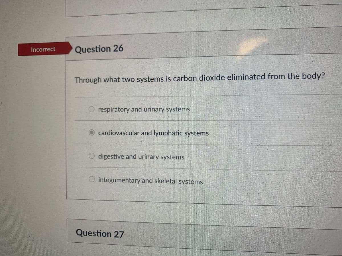 Incorrect
Question 26
Through what two systems is carbon dioxide eliminated from the body?
respiratory and urinary systems
cardiovascular and lymphatic systems
digestive and urinary systems
integumentary and skeletal systems
Question 27