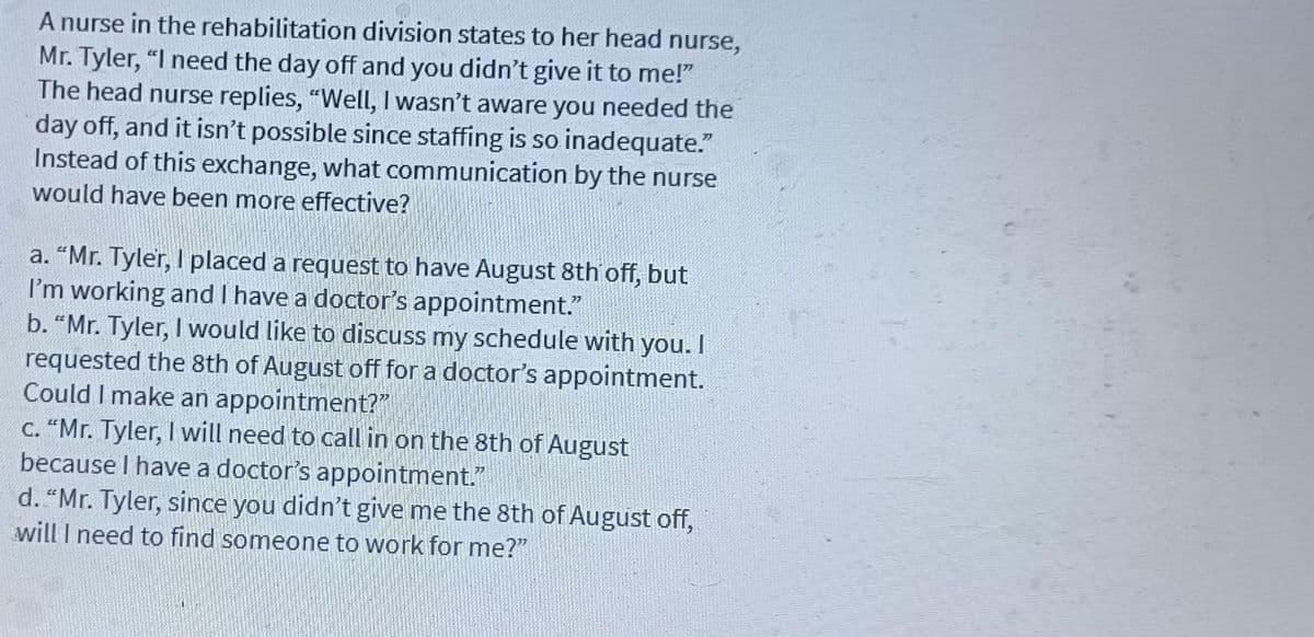 A nurse in the rehabilitation division states to her head nurse,
Mr. Tyler, "I need the day off and you didn't give it to me!"
The head nurse replies, "Well, I wasn't aware you needed the
day off, and it isn't possible since staffing is so inadequate."
Instead of this exchange, what communication by the nurse
would have been more effective?
a. "Mr. Tyler, I placed a request to have August 8th off, but
I'm working and I have a doctor's appointment."
b. "Mr. Tyler, I would like to discuss my schedule with you. I
requested the 8th of August off for a doctor's appointment.
Could I make an appointment?"
c. "Mr. Tyler, I will need to call in on the 8th of August
because I have a doctor's appointment.
d. "Mr. Tyler, since you didn't give me the 8th of August off,
will I need to find someone to work for me?"
