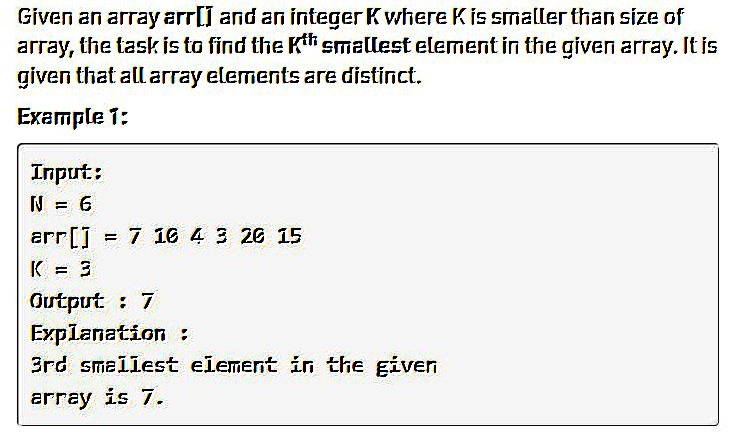 Given an array arr[] and an integer K where K is smaller than size of
array, the task is to find the Kth smallest element in the given array. It is
given that all array elements are distinct.
Example 1:
Input:
N = 6
arr [] = 7 10 4 3 26 15
K = 3
Output : 7
Explanation :
3rd smallest element in the given
array is 7.