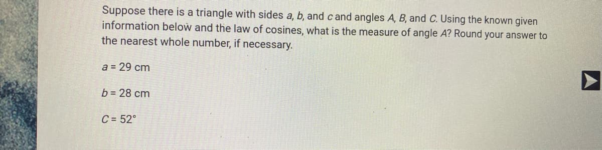 Suppose there is a triangle with sides a, b, and c and angles A, B, and C. Using the known given
information below and the law of cosines, what is the measure of angle A? Round your answer to
the nearest whole number, if necessary.
a = 29 cm
b = 28 cm
C = 52°
