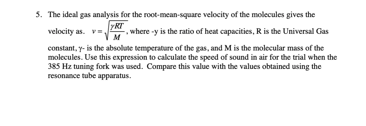 5. The ideal gas analysis for the root-mean-square velocity of the molecules gives the
velocity as.
YRT
where
is the ratio of heat capacities, R is the Universal Gas
V =
-y
M
constant, y- is the absolute temperature of the gas, and M is the molecular mass of the
molecules. Use this expression to calculate the speed of sound in air for the trial when the
385 Hz tuning fork was used. Compare this value with the values obtained using the
resonance tube apparatus.
