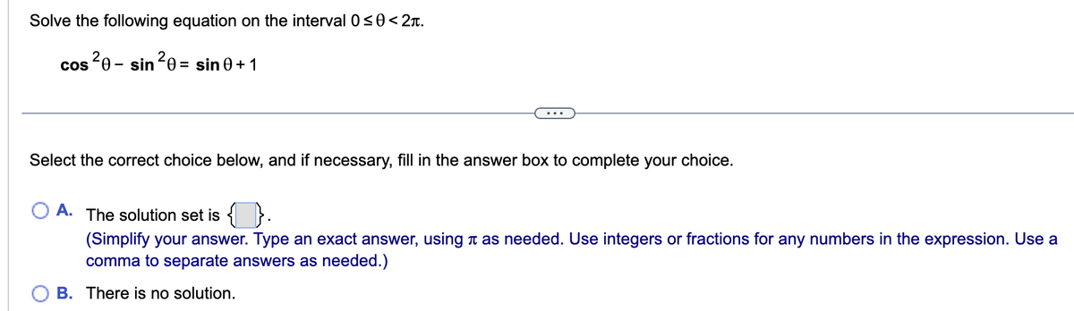 Solve the following equation on the interval 0≤0 < 2.
cos ²0-sin ²0 = sin 0+1
Select the correct choice below, and if necessary, fill in the answer box to complete your choice.
A. The solution set is {}.
(Simplify your answer. Type an exact answer, using as needed. Use integers or fractions for any numbers in the expression. Use a
comma to separate answers as needed.)
B. There is no solution.