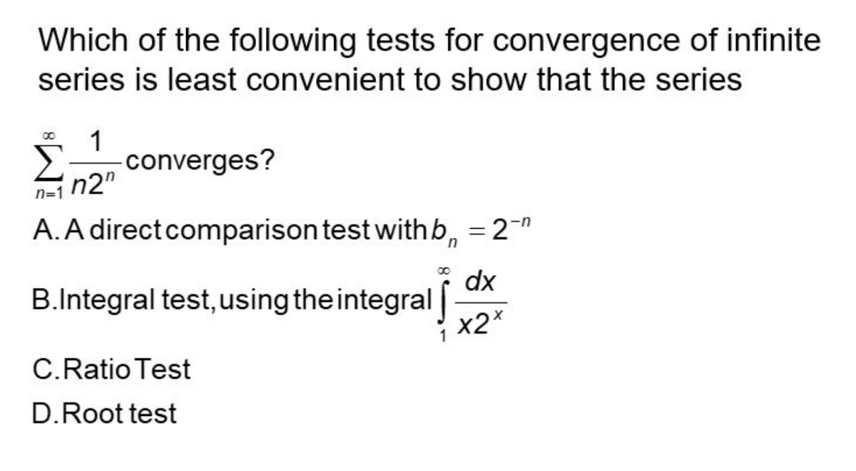 Which of the following tests for convergence of infinite
series is least convenient to show that the series
1
converges?
n2"
n=1
A. A direct comparison test with b₁ = 2-"
-n
dx
B.Integral test, using the integral
x2x
C.Ratio Test
D. Root test
