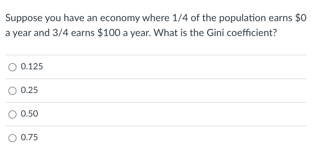 Suppose you have an economy where 1/4 of the population earns $0
a year and 3/4 earns $100 a year. What is the Gini coefficient?
0.125
0.25
0.50
0.75