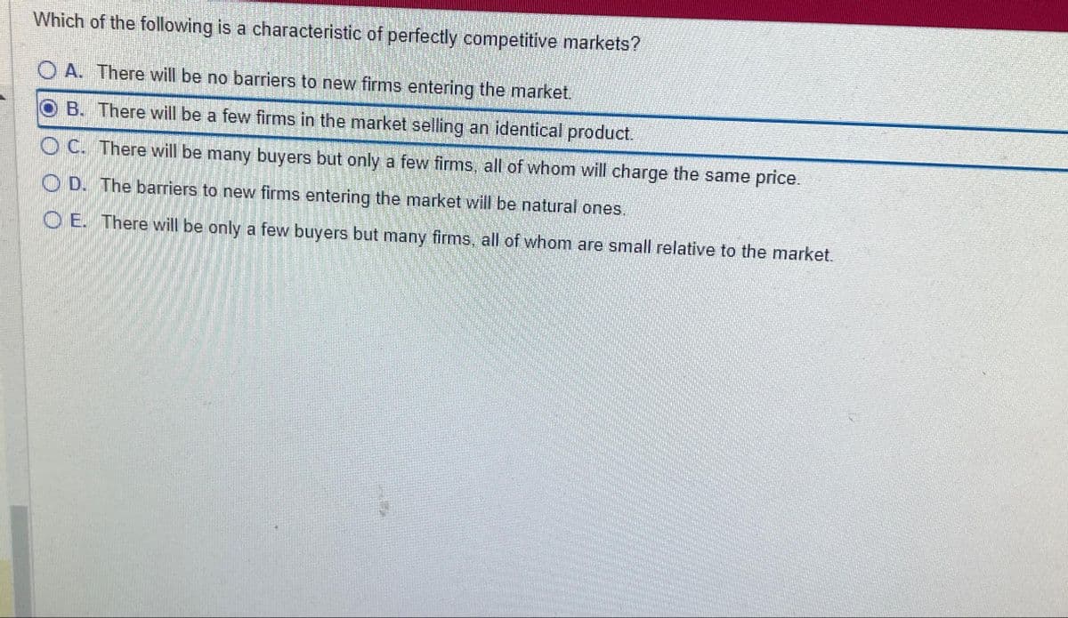 Which of the following is a characteristic of perfectly competitive markets?
OA. There will be no barriers to new firms entering the market.
B. There will be a few firms in the market selling an identical product.
OC. There will be many buyers but only a few firms, all of whom will charge the same price.
OD. The barriers to new firms entering the market will be natural ones.
OE. There will be only a few buyers but many firms, all of whom are small relative to the market.