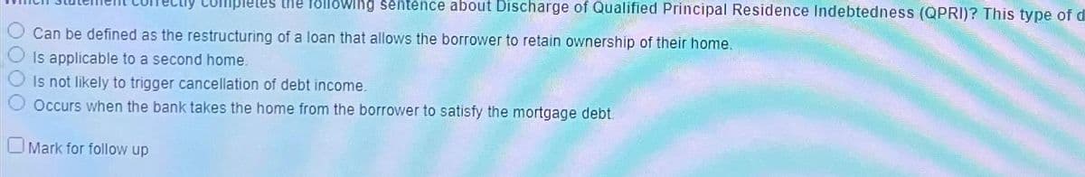 letes the following sentence about Discharge of Qualified Principal Residence Indebtedness (QPRI)? This type of d
Can be defined as the restructuring of a loan that allows the borrower to retain ownership of their home.
Is applicable to a second home.
Is not likely to trigger cancellation of debt income.
Occurs when the bank takes the home from the borrower to satisfy the mortgage debt.
Mark for follow up