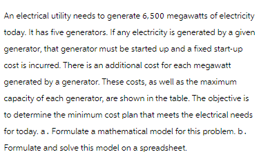 An electrical utility needs to generate 6,500 megawatts of electricity
today. It has five generators. If any electricity is generated by a given
generator, that generator must be started up and a fixed start-up
cost is incurred. There is an additional cost for each megawatt
generated by a generator. These costs, as well as the maximum
capacity of each generator, are shown in the table. The objective is
to determine the minimum cost plan that meets the electrical needs
for today. a. Formulate a mathematical model for this problem. b.
Formulate and solve this model on a spreadsheet.