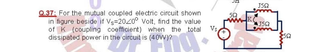 J52
Q.37: For the mutual coupled electric circuit shown
in figure beside if Vs-2020° Volt, find the value
of K (coupling coefficient) when the total
dissipated power in the circuit is (40W)?
52
J52
Vs
