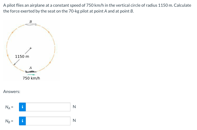 A pilot flies an airplane at a constant speed of 750 km/h in the vertical circle of radius 1150 m. Calculate
the force exerted by the seat on the 70-kg pilot at point A and at point B.
1150 m
750 km/h
Answers:
NA =
i
Ng =
i
