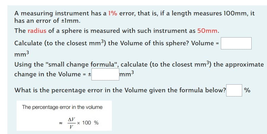 A measuring instrument has a 1% error, that is, if a length measures 100mm, it
has an error of ±1mm.
The radius of a sphere is measured with such instrument as 50mm.
Calculate (to the closest mm³) the Volume of this sphere? Volume =
mm³
Using the "small change formula", calculate (to the closest mm³) the approximate
change in the Volume = ±
mm³
What is the percentage error in the Volume given the formula below? %
The percentage error in the volume
ΔΙ'
V
-x 100 %