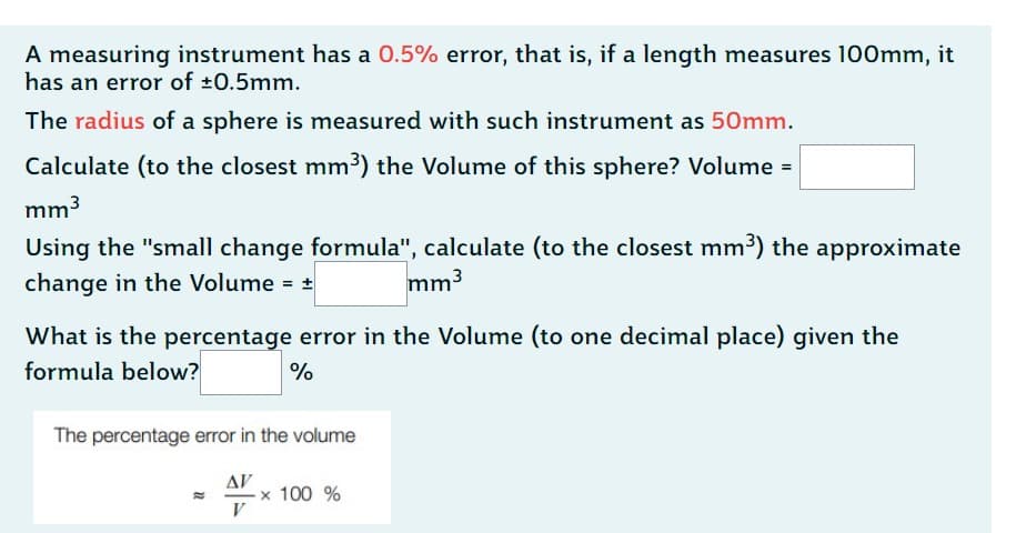A measuring instrument has a 0.5% error, that is, if a length measures 100mm, it
has an error of ±0.5mm.
The radius of a sphere is measured with such instrument as 50mm.
Calculate (to the closest mm³) the Volume of this sphere? Volume =
mm³
Using the "small change formula", calculate (to the closest mm³) the approximate
change in the Volume = +
mm³
What is the percentage error in the Volume (to one decimal place) given the
formula below?
%
The percentage error in the volume
ΔΙ'
V
x 100 %