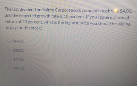 The last dividend on Spirex Corporation's common stock ws $4.00,
and the expected growth rate is 10 percent. If yourequire a rate of
return of 20 percent. what is the highest price you should be willing
to pay for this stock?
$44.00
O$38.50
O$40.00
$45.69
